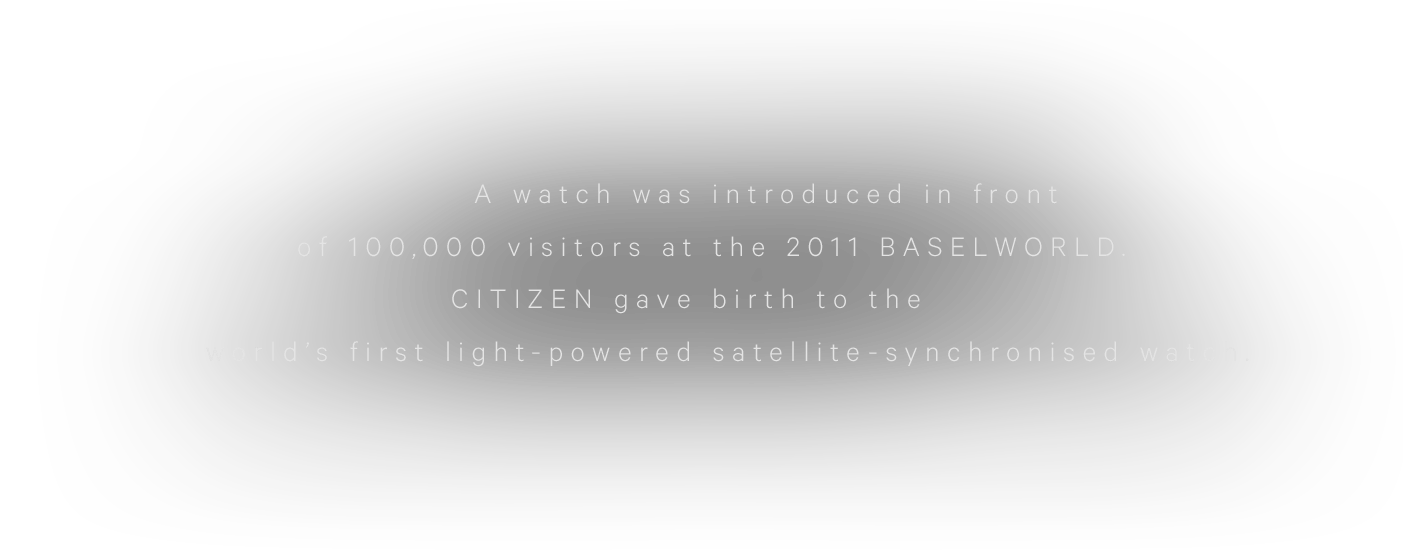A watch was introduced in front of 100,000 visitors at the 2011 BASELWORLD.CITIZEN gave birth to the world’s first light-powered satellite-synchronised watch.